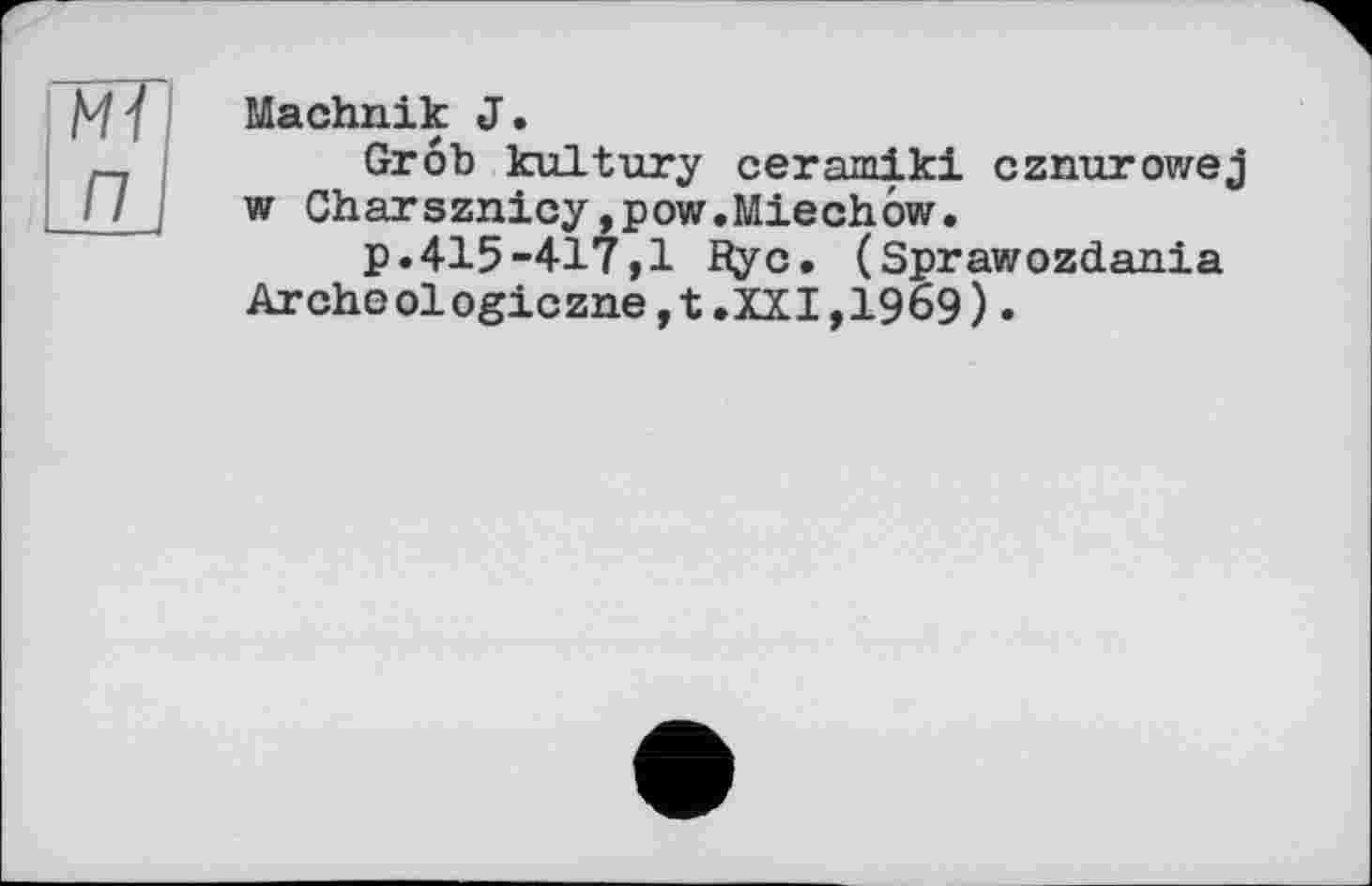 ﻿Mï п
Machnik J.
Grob kultury ceramiki cznurowej w Charsznicy,pow.Miechow.
p.415-417,1 Rye. (Sprawozdania Archeologiczne,t.XXI,1969).